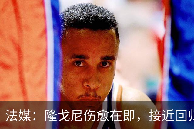 法媒：隆戈尼伤愈在即，接近回归巴黎合练